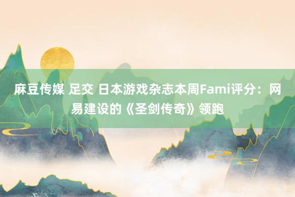 麻豆传媒 足交 日本游戏杂志本周Fami评分：网易建设的《圣剑传奇》领跑