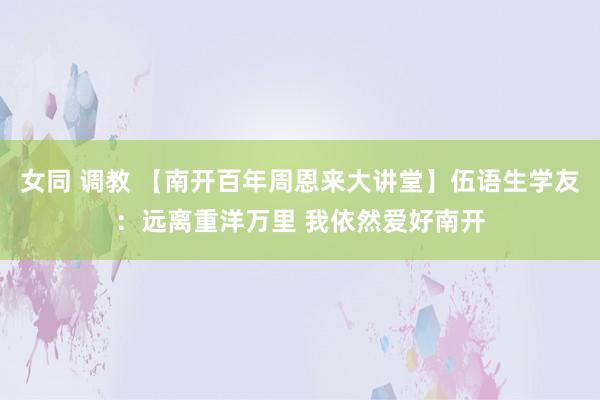 女同 调教 【南开百年周恩来大讲堂】伍语生学友：远离重洋万里 我依然爱好南开