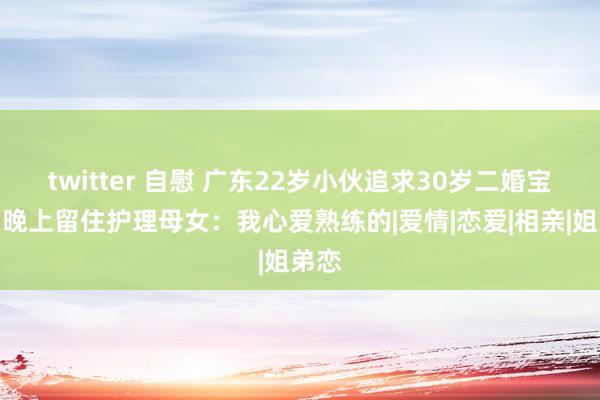 twitter 自慰 广东22岁小伙追求30岁二婚宝妈，晚上留住护理母女：我心爱熟练的|爱情|恋爱|相亲|姐弟恋