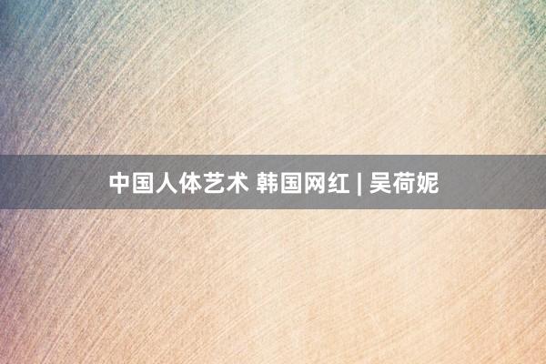 中国人体艺术 韩国网红 | 吴荷妮