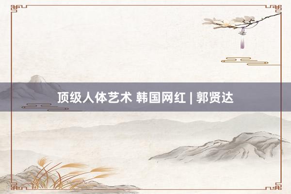 顶级人体艺术 韩国网红 | 郭贤达