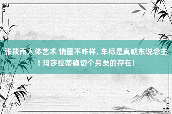 张筱雨人体艺术 销量不咋样， 车标是真唬东说念主! 玛莎拉蒂确切个另类的存在!