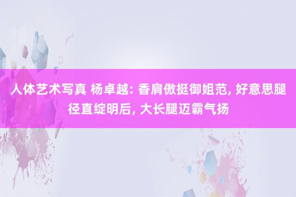 人体艺术写真 杨卓越: 香肩傲挺御姐范， 好意思腿径直绽明后， 大长腿迈霸气扬