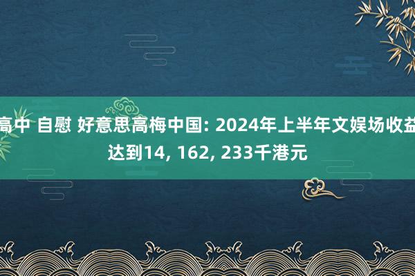 高中 自慰 好意思高梅中国: 2024年上半年文娱场收益达到14， 162， 233千港元