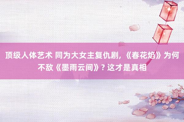 顶级人体艺术 同为大女主复仇剧， 《春花焰》为何不敌《墨雨云间》? 这才是真相