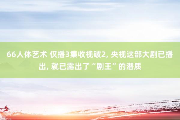 66人体艺术 仅播3集收视破2， 央视这部大剧已播出， 就已露出了“剧王”的潜质