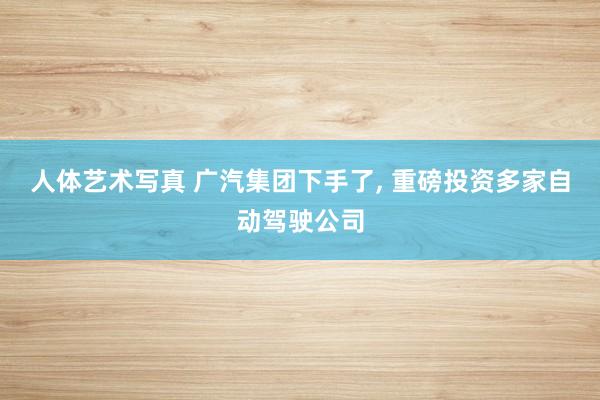 人体艺术写真 广汽集团下手了， 重磅投资多家自动驾驶公司