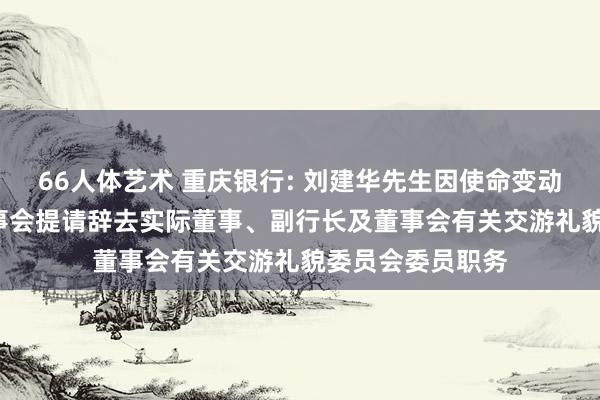 66人体艺术 重庆银行: 刘建华先生因使命变动原因， 向本行董事会提请辞去实际董事、副行长及董事会有关交游礼貌委员会委员职务