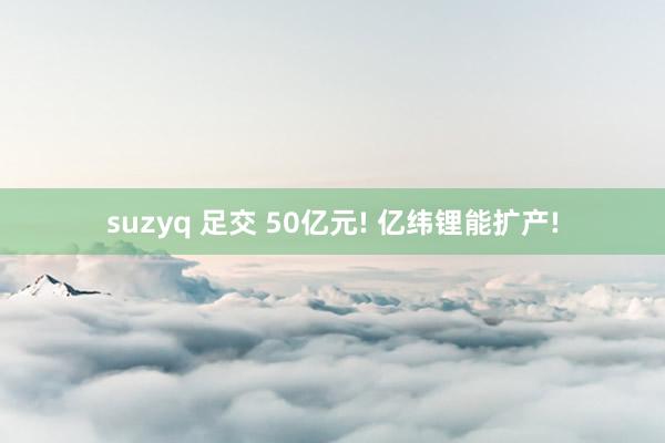 suzyq 足交 50亿元! 亿纬锂能扩产!