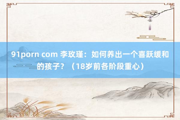 91porn com 李玫瑾：如何养出一个喜跃缓和的孩子？（18岁前各阶段重心）