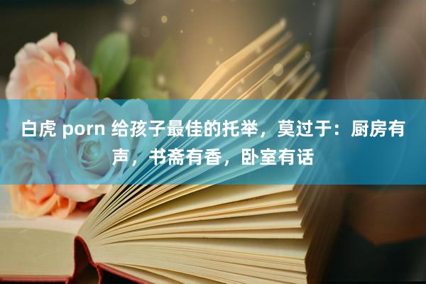 白虎 porn 给孩子最佳的托举，莫过于：厨房有声，书斋有香，卧室有话