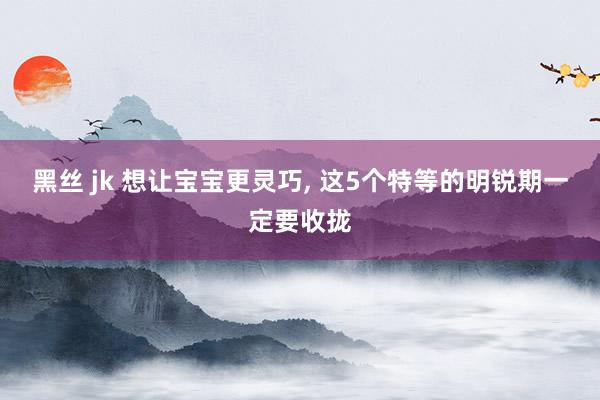 黑丝 jk 想让宝宝更灵巧， 这5个特等的明锐期一定要收拢