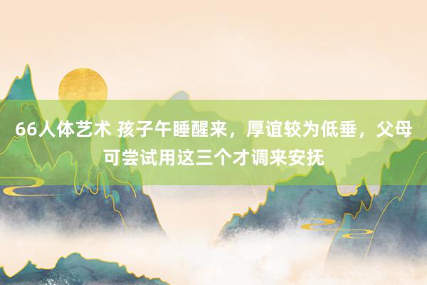 66人体艺术 孩子午睡醒来，厚谊较为低垂，父母可尝试用这三个才调来安抚