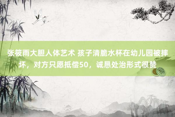 张筱雨大胆人体艺术 孩子清脆水杯在幼儿园被摔坏，对方只愿抵偿50，诚恳处治形式很赞