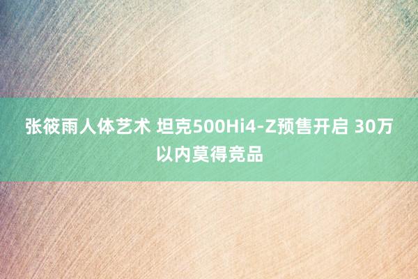 张筱雨人体艺术 坦克500Hi4-Z预售开启 30万以内莫得竞品