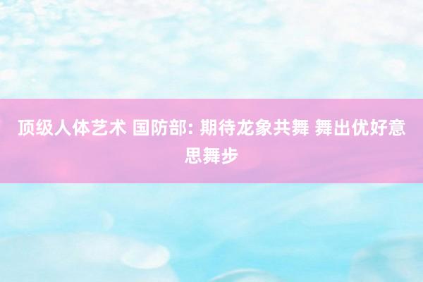 顶级人体艺术 国防部: 期待龙象共舞 舞出优好意思舞步