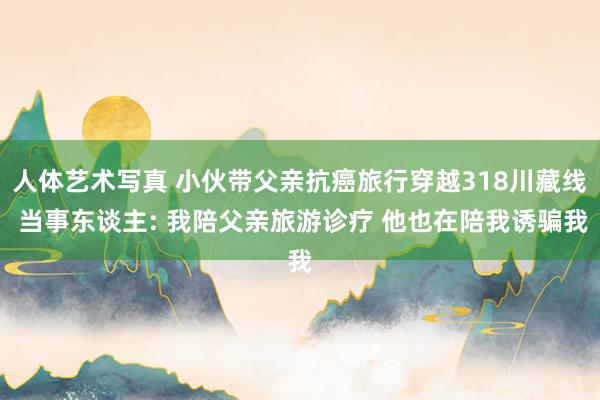 人体艺术写真 小伙带父亲抗癌旅行穿越318川藏线 当事东谈主: 我陪父亲旅游诊疗 他也在陪我诱骗我