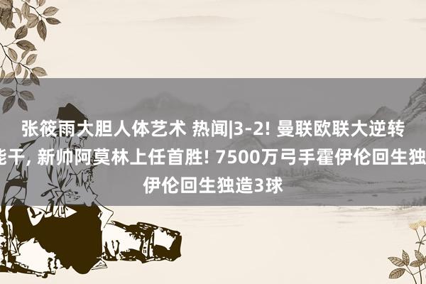 张筱雨大胆人体艺术 热闻|3-2! 曼联欧联大逆转博德能干， 新帅阿莫林上任首胜! 7500万弓手霍伊伦回生独造3球