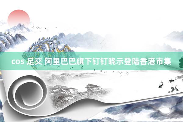 cos 足交 阿里巴巴旗下钉钉晓示登陆香港市集