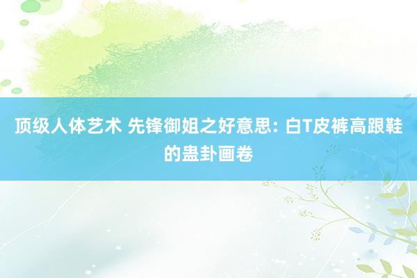 顶级人体艺术 先锋御姐之好意思: 白T皮裤高跟鞋的蛊卦画卷