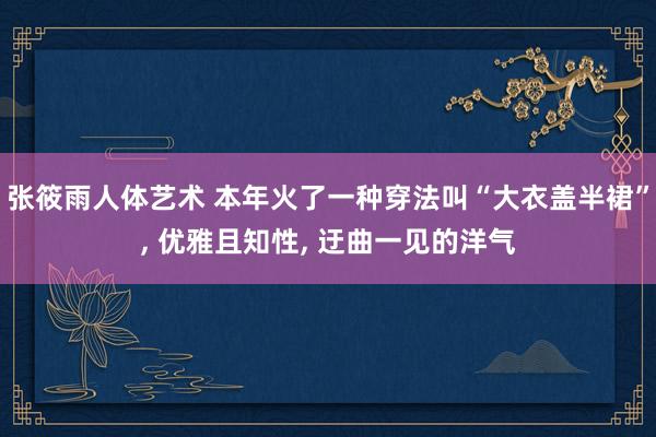 张筱雨人体艺术 本年火了一种穿法叫“大衣盖半裙”， 优雅且知性， 迂曲一见的洋气