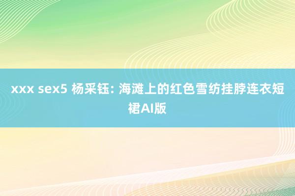 xxx sex5 杨采钰: 海滩上的红色雪纺挂脖连衣短裙AI版