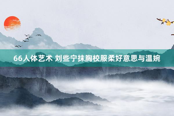 66人体艺术 刘些宁抹胸校服柔好意思与温婉