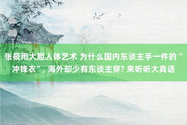 张筱雨大胆人体艺术 为什么国内东谈主手一件的“冲锋衣”， 海外却少有东谈主穿? 来听听大真话