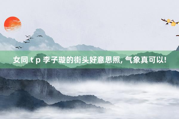 女同 t p 李子璇的街头好意思照， 气象真可以!