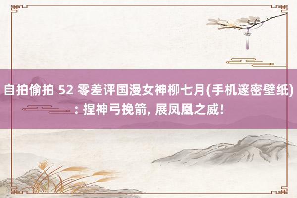 自拍偷拍 52 零差评国漫女神柳七月(手机邃密壁纸): 捏神弓挽箭， 展凤凰之威!