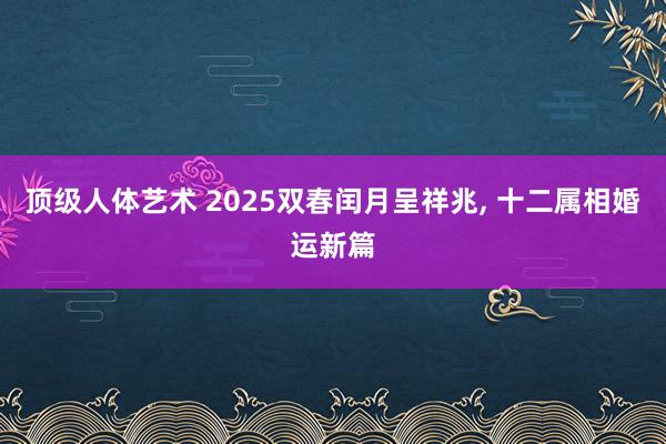 顶级人体艺术 2025双春闰月呈祥兆， 十二属相婚运新篇