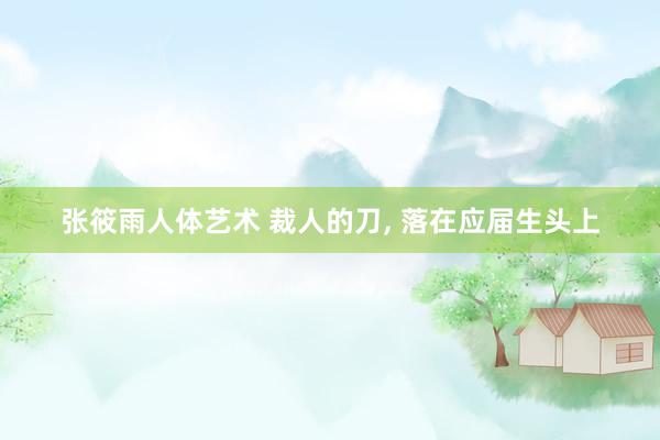 张筱雨人体艺术 裁人的刀， 落在应届生头上