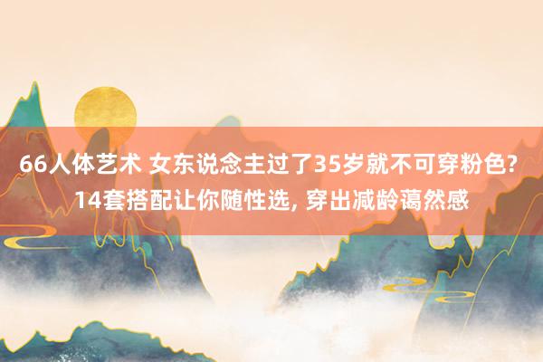 66人体艺术 女东说念主过了35岁就不可穿粉色? 14套搭配让你随性选， 穿出减龄蔼然感