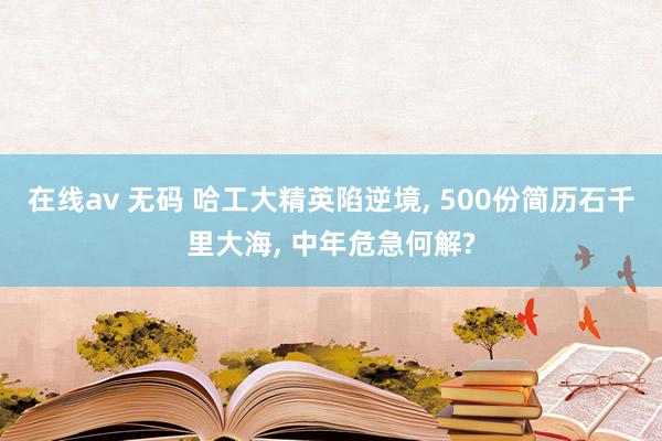 在线av 无码 哈工大精英陷逆境， 500份简历石千里大海， 中年危急何解?