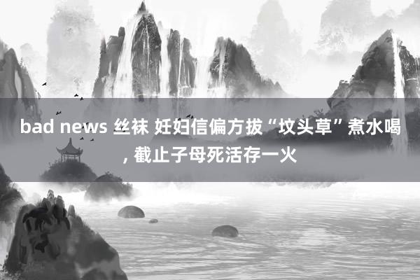 bad news 丝袜 妊妇信偏方拔“坟头草”煮水喝， 截止子母死活存一火