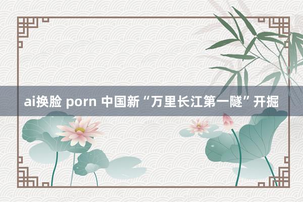 ai换脸 porn 中国新“万里长江第一隧”开掘