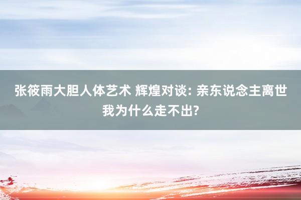 张筱雨大胆人体艺术 辉煌对谈: 亲东说念主离世我为什么走不出?