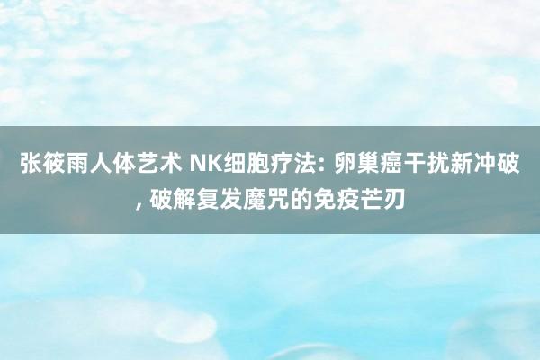 张筱雨人体艺术 NK细胞疗法: 卵巢癌干扰新冲破， 破解复发魔咒的免疫芒刃