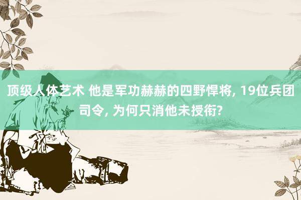 顶级人体艺术 他是军功赫赫的四野悍将， 19位兵团司令， 为何只消他未授衔?