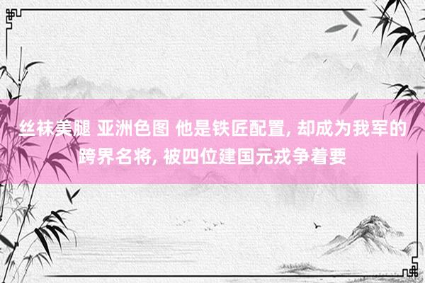 丝袜美腿 亚洲色图 他是铁匠配置， 却成为我军的跨界名将， 被四位建国元戎争着要