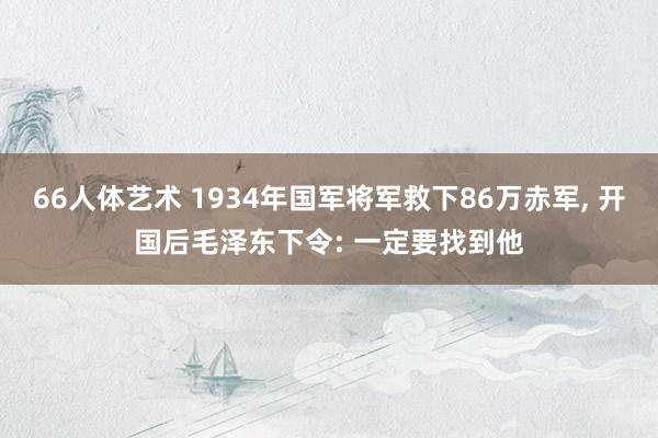 66人体艺术 1934年国军将军救下86万赤军， 开国后毛泽东下令: 一定要找到他