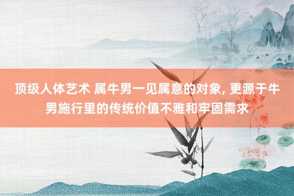 顶级人体艺术 属牛男一见属意的对象， 更源于牛男施行里的传统价值不雅和牢固需求