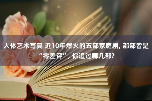 人体艺术写真 近10年爆火的五部家庭剧， 部部皆是“零差评”， 你追过哪几部?
