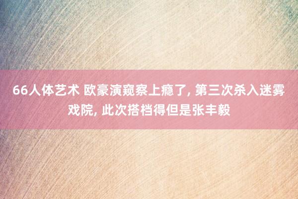 66人体艺术 欧豪演窥察上瘾了， 第三次杀入迷雾戏院， 此次搭档得但是张丰毅