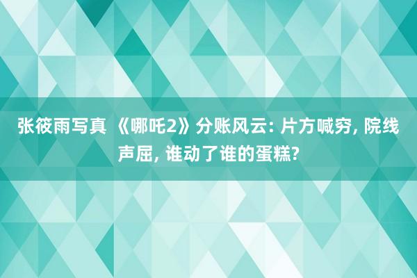 张筱雨写真 《哪吒2》分账风云: 片方喊穷， 院线声屈， 谁动了谁的蛋糕?