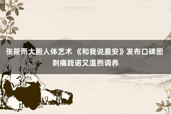 张筱雨大胆人体艺术 《和我说晨安》发布口碑图 刺痛践诺又温煦调养