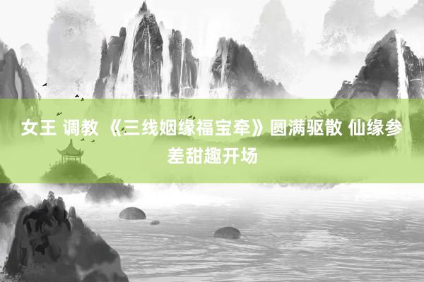 女王 调教 《三线姻缘福宝牵》圆满驱散 仙缘参差甜趣开场
