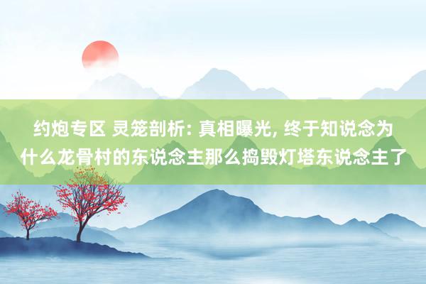 约炮专区 灵笼剖析: 真相曝光， 终于知说念为什么龙骨村的东说念主那么捣毁灯塔东说念主了