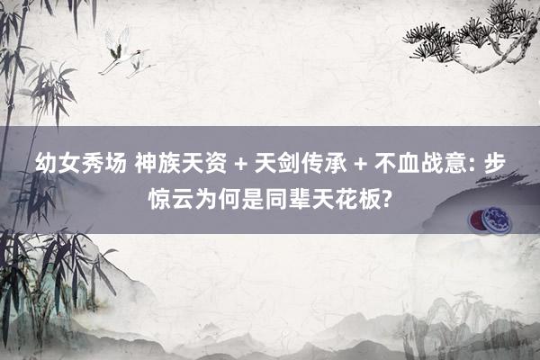 幼女秀场 神族天资 + 天剑传承 + 不血战意: 步惊云为何是同辈天花板?