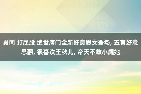 男同 打屁股 绝世唐门全新好意思女登场， 五官好意思翻， 很喜欢王秋儿， 帝天不敢小觑她